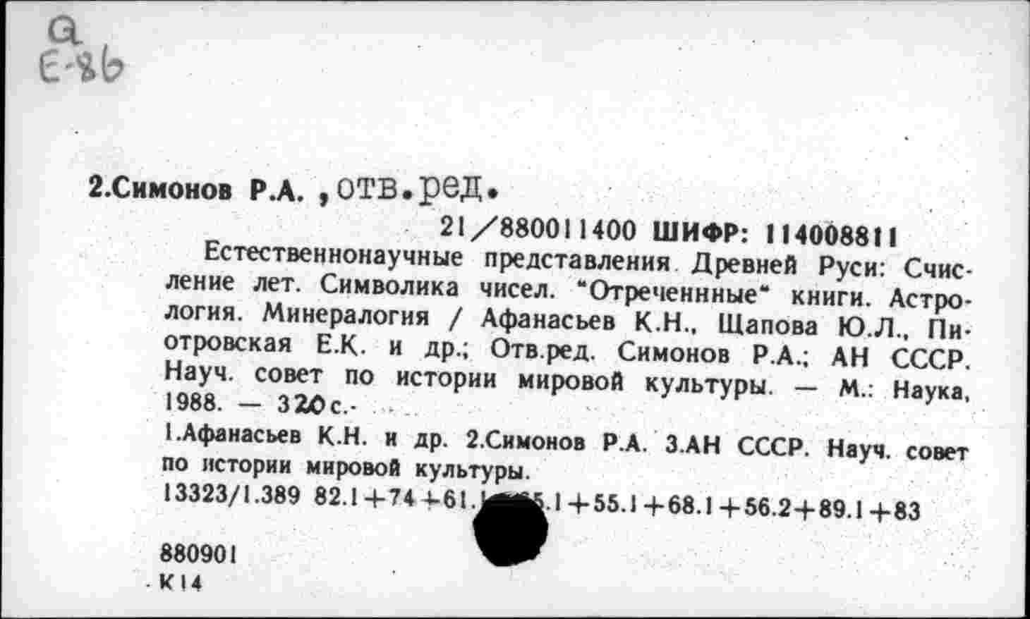 ﻿2.Симонов Р.А. ,ОТВ.реД.
21/880011400 ШИФР: 114008811
Естественнонаучные представления Древней Руси: Счисление лет. Символика чисел. “Отреченнные“ книги. Астрология. Минералогия / Афанасьев К.Н., Щапова Ю.Л., Пиотровская Е.К. и др.; Отв.ред. Симонов Р.А.; АН СССР. Науч, совет по истории мировой культуры. — М.: Наука, 1988. — ЗаОс.-
1.Афанасьев К.Н. и др. 2.Симонов Р.А. З АН СССР. Науч, совет по истории мировой культуры.
13323/1.389 82.1+74+61.МЛ1.1+55.1+68.1+56.2+89.1+83
880901
- К 14